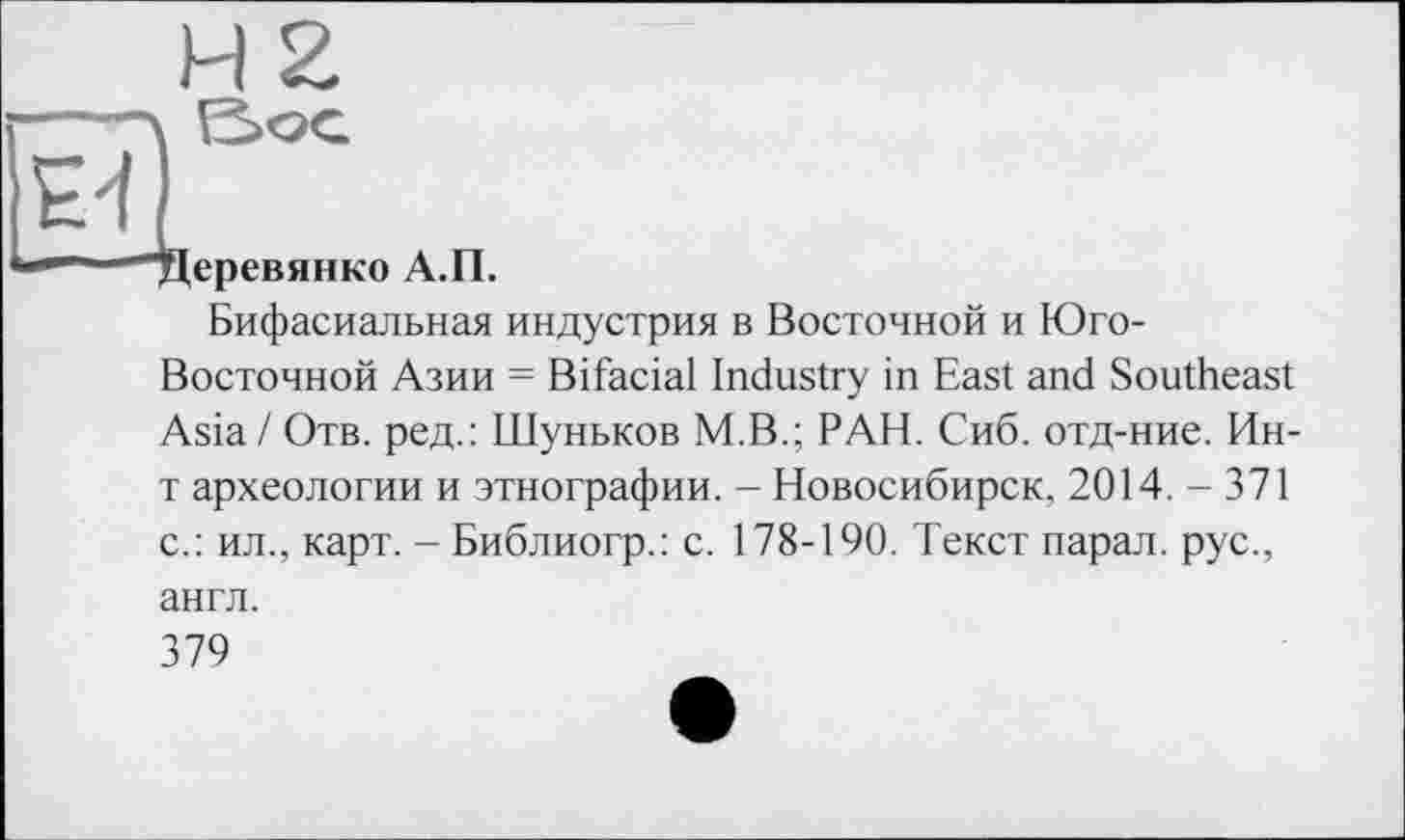 ﻿H 2
----\ S>OG
^4
*■' — "Деревянко А.П.
Бифасиальная индустрия в Восточной и Юго-
Восточной Азии = Bifacial Industry in East and Southeast Asia / Отв. ред.: Шуньков M.B.; РАН. Сиб. отд-ние. Ин-т археологии и этнографии. - Новосибирск, 2014. - 371 с.: ил., карт. - Библиогр.: с. 178-190. Текст парал. рус., англ.
379